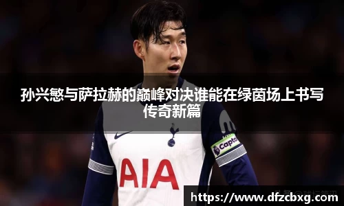 孙兴慜与萨拉赫的巅峰对决谁能在绿茵场上书写传奇新篇