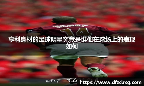 亨利身材的足球明星究竟是谁他在球场上的表现如何