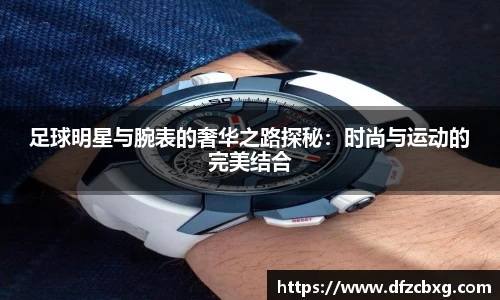 足球明星与腕表的奢华之路探秘：时尚与运动的完美结合